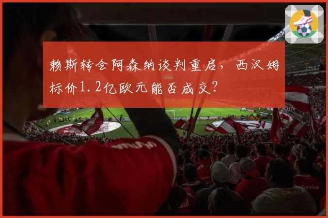 赖斯转会阿森纳谈判重启，西汉姆标价1.2亿欧元能否成交？