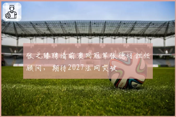 张之臻聘请前澳网冠军张德培担任顾问,期待2027法网突破