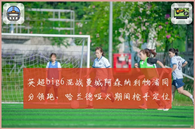 英超big6混战曼城阿森纳利物浦同分领跑，哈兰德哑火期间枪手定位球优势能否笑到最后？