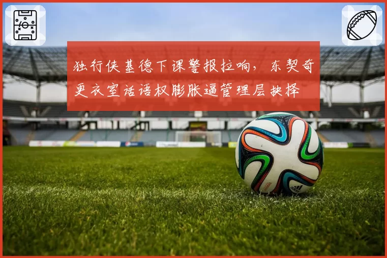 独行侠基德下课警报拉响，东契奇更衣室话语权膨胀逼管理层抉择