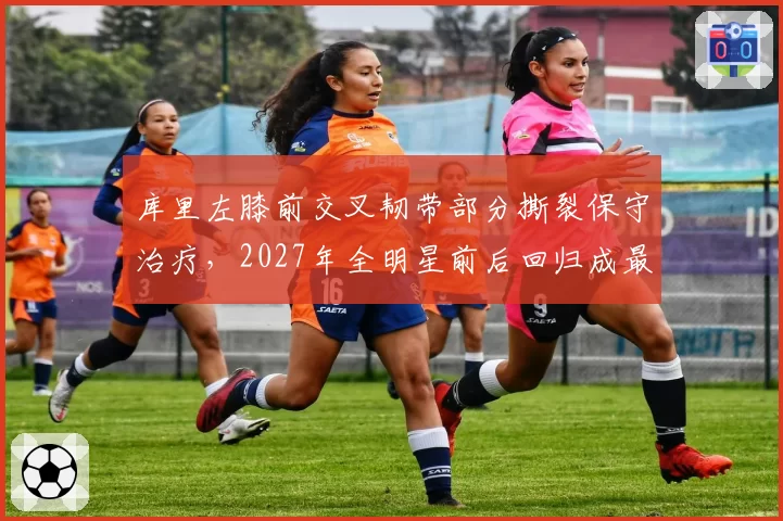 库里左膝前交叉韧带部分撕裂保守治疗，2027年全明星前后回归成最优方案