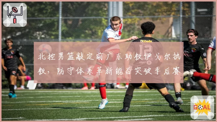 北控男篮敲定前广东助教伊戈尔执教，防守体系革新能否突破季后赛首轮瓶颈