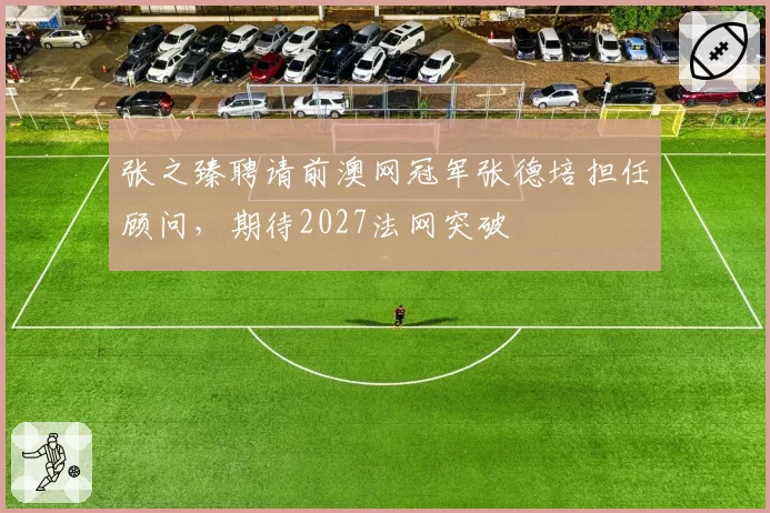 张之臻聘请前澳网冠军张德培担任顾问，期待2027法网突破