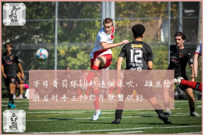 字母哥罚球10秒违例未吹，雄鹿险胜后对手主帅怒斥联盟双标