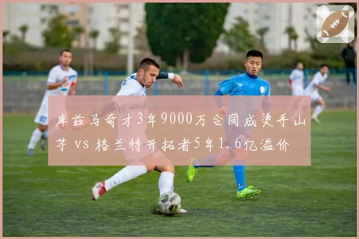 库兹马奇才3年9000万合同成烫手山芋 vs 格兰特开拓者5年1.6亿溢价，锋线合同荒诞对比
