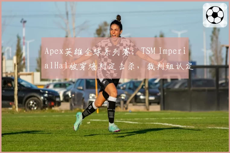 Apex英雄全球系列赛：TSM ImperialHal被穿墙判定击杀，裁判组认定无异常