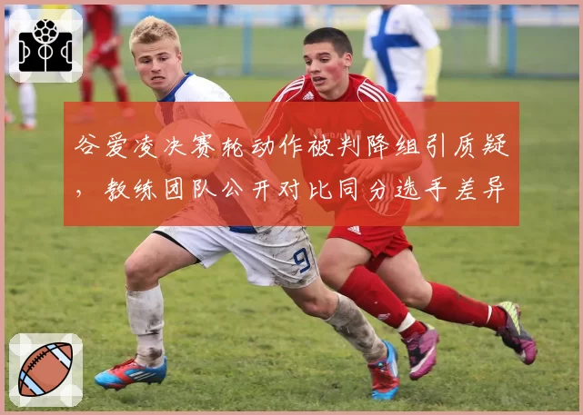 谷爱凌决赛轮动作被判降组引质疑,教练团队公开对比同分选手差异