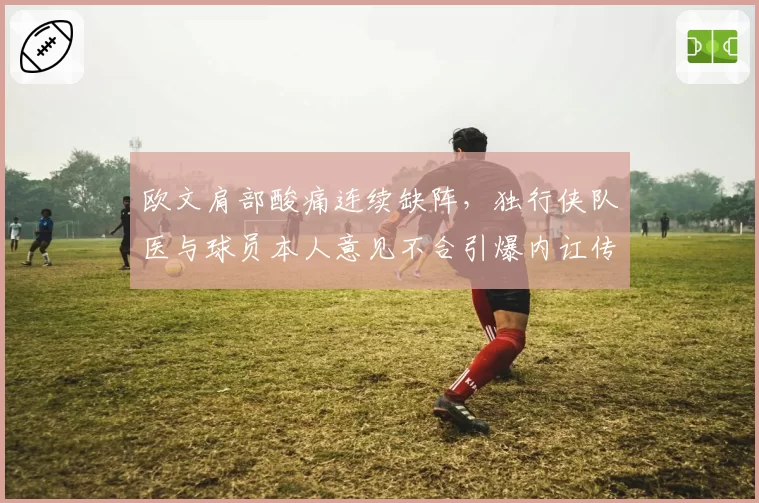 欧文肩部酸痛连续缺阵，独行侠队医与球员本人意见不合引爆内讧传闻