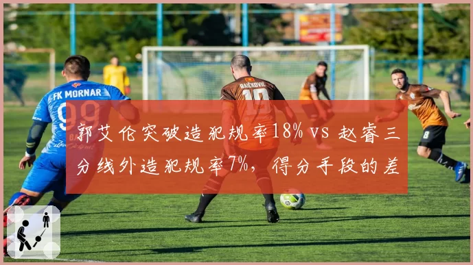郭艾伦突破造犯规率18% vs 赵睿三分线外造犯规率7%，得分手段的差异