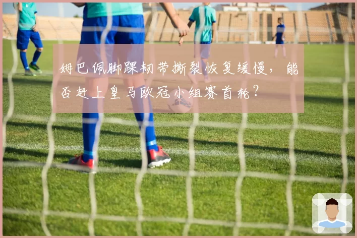 姆巴佩脚踝韧带撕裂恢复缓慢，能否赶上皇马欧冠小组赛首轮？