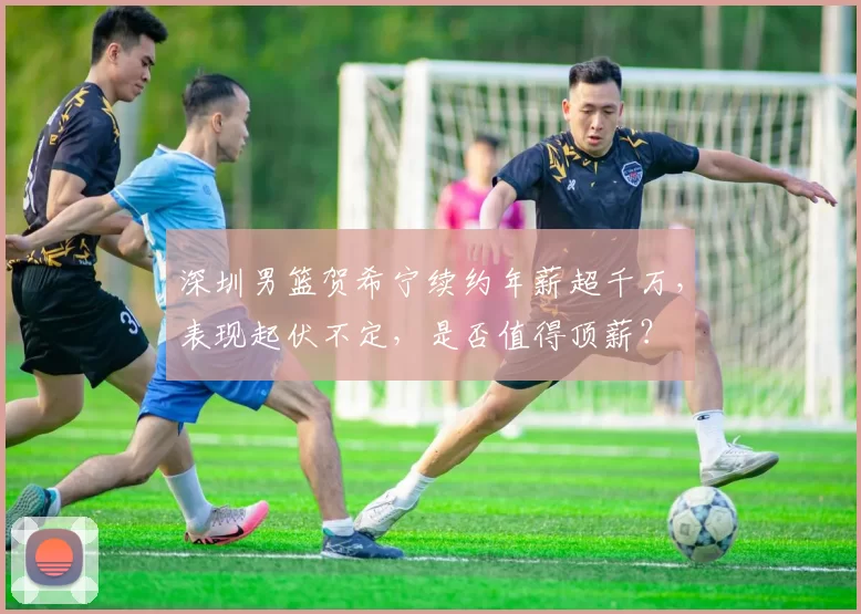 深圳男篮贺希宁续约年薪超千万，表现起伏不定，是否值得顶薪？