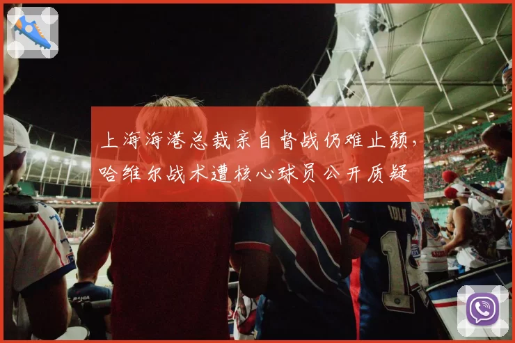 上海海港总裁亲自督战仍难止颓，哈维尔战术遭核心球员公开质疑