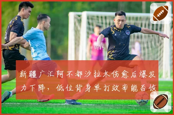 新疆广汇阿不都沙拉木伤愈后爆发力下降，低位背身单打效率能否恢复？