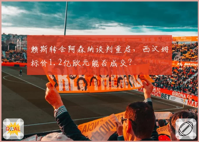 赖斯转会阿森纳谈判重启，西汉姆标价1.2亿欧元能否成交？