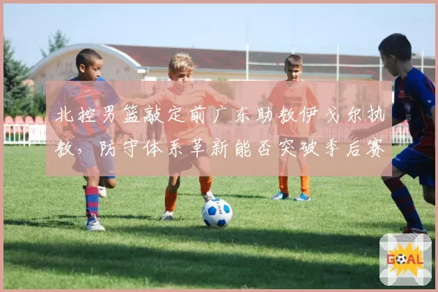 北控男篮敲定前广东助教伊戈尔执教，防守体系革新能否突破季后赛首轮瓶颈