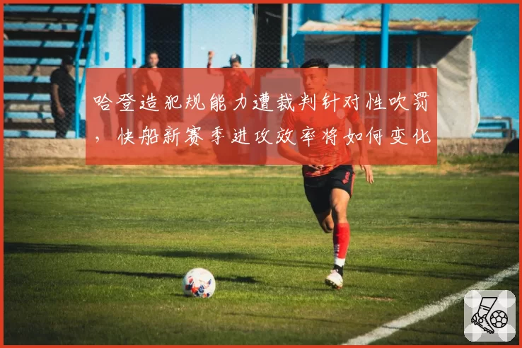 哈登造犯规能力遭裁判针对性吹罚，快船新赛季进攻效率将如何变化？