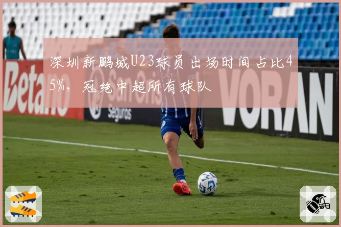 深圳新鹏城U23球员出场时间占比45%，冠绝中超所有球队