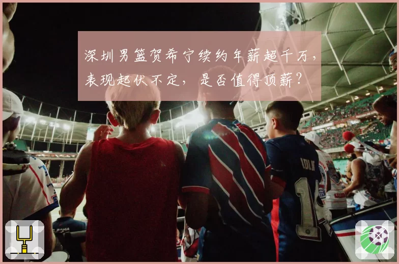 深圳男篮贺希宁续约年薪超千万，表现起伏不定，是否值得顶薪？