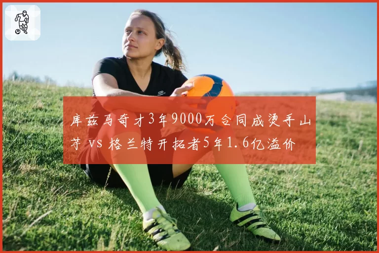 库兹马奇才3年9000万合同成烫手山芋 vs 格兰特开拓者5年1.6亿溢价，锋线合同荒诞对比