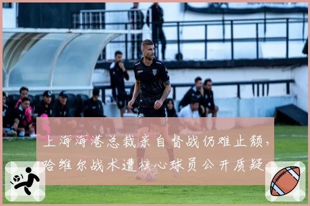 上海海港总裁亲自督战仍难止颓，哈维尔战术遭核心球员公开质疑