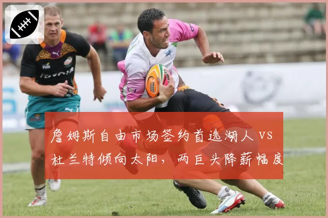 詹姆斯自由市场签约首选湖人 vs 杜兰特倾向太阳，两巨头降薪幅度对比引热议