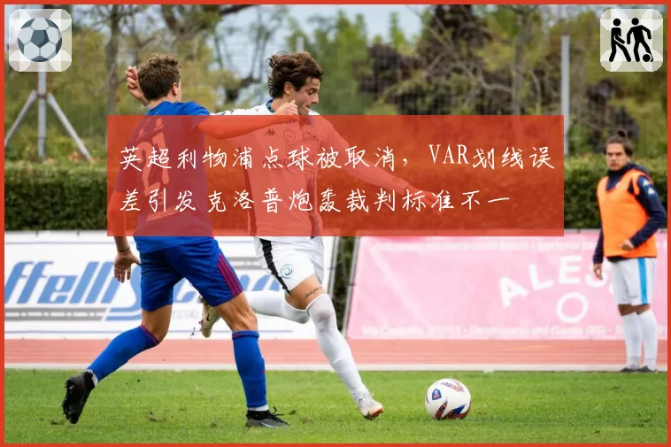 英超利物浦点球被取消，VAR划线误差引发克洛普炮轰裁判标准不一