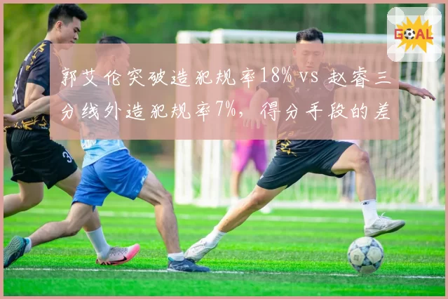 郭艾伦突破造犯规率18% vs 赵睿三分线外造犯规率7%，得分手段的差异