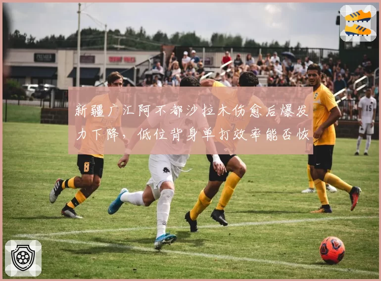 新疆广汇阿不都沙拉木伤愈后爆发力下降，低位背身单打效率能否恢复？