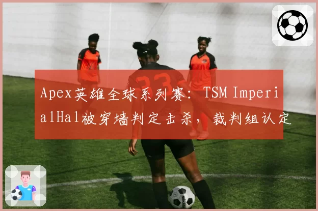 Apex英雄全球系列赛:TSM ImperialHal被穿墙判定击杀,裁判组认定无异常