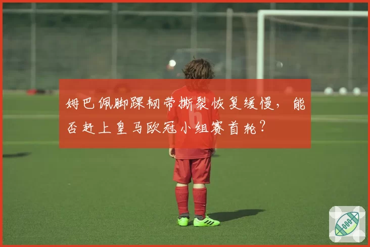 姆巴佩脚踝韧带撕裂恢复缓慢，能否赶上皇马欧冠小组赛首轮？