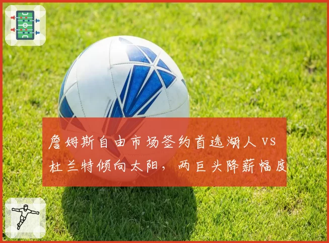 詹姆斯自由市场签约首选湖人 vs 杜兰特倾向太阳，两巨头降薪幅度对比引热议