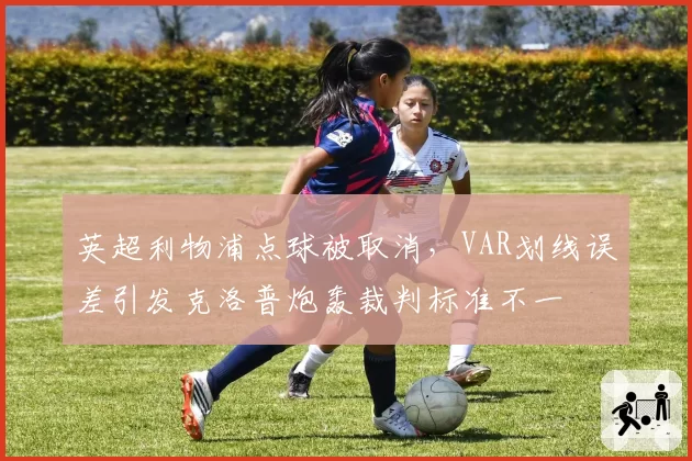 英超利物浦点球被取消，VAR划线误差引发克洛普炮轰裁判标准不一