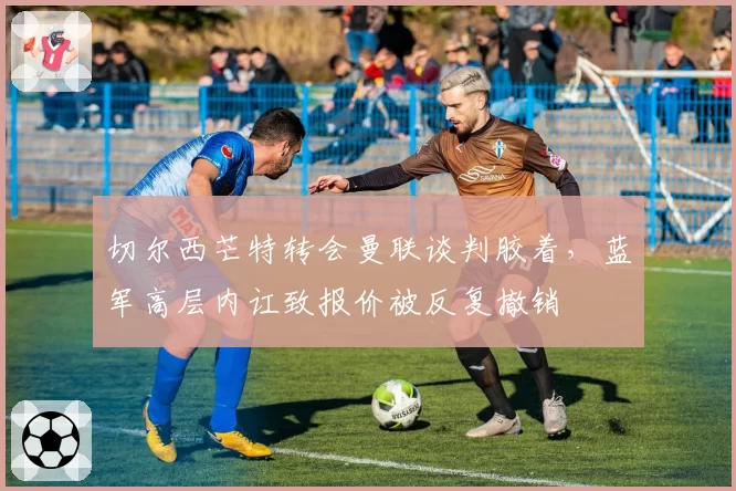 切尔西芒特转会曼联谈判胶着，蓝军高层内讧致报价被反复撤销
