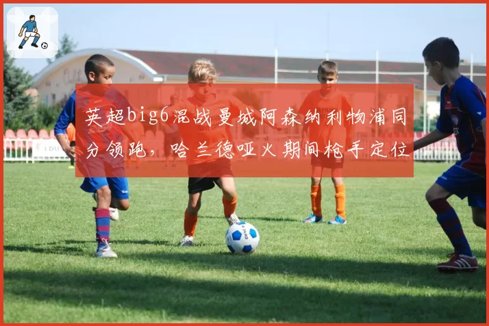 英超big6混战曼城阿森纳利物浦同分领跑，哈兰德哑火期间枪手定位球优势能否笑到最后？
