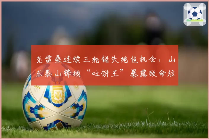 克雷桑连续三轮错失绝佳机会，山东泰山锋线“吐饼王”暴露致命短板